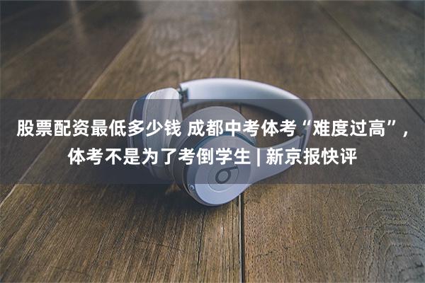 股票配资最低多少钱 成都中考体考“难度过高”，体考不是为了考倒学生 | 新京报快评
