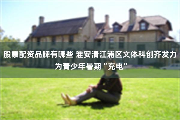 股票配资品牌有哪些 淮安清江浦区文体科创齐发力 为青少年暑期“充电”