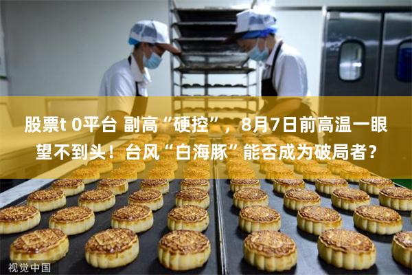 股票t 0平台 副高“硬控”,8月7日前高温一眼望不到头!台风“白海豚”能否成为破局者?