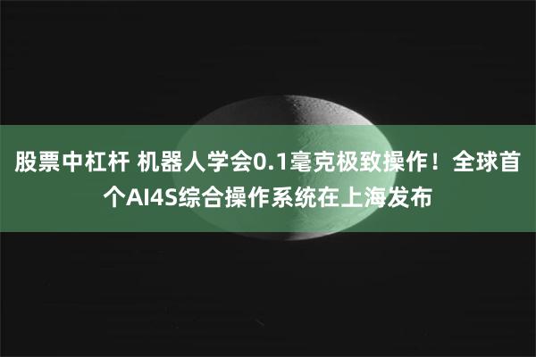 股票中杠杆 机器人学会0.1毫克极致操作！全球首个AI4S综合操作系统在上海发布