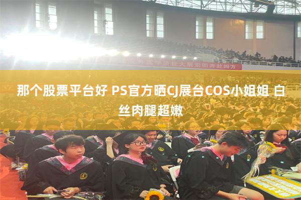 那个股票平台好 PS官方晒CJ展台COS小姐姐 白丝肉腿超嫩
