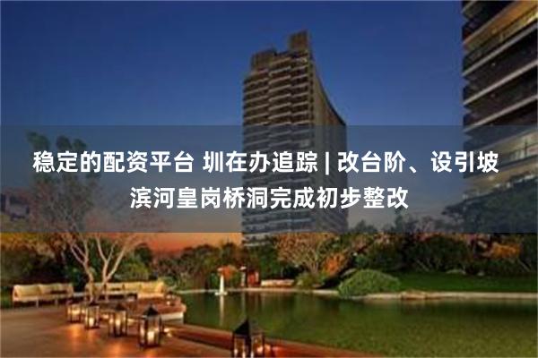 稳定的配资平台 圳在办追踪 | 改台阶、设引坡 滨河皇岗桥洞完成初步整改