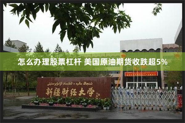 怎么办理股票杠杆 美国原油期货收跌超5%