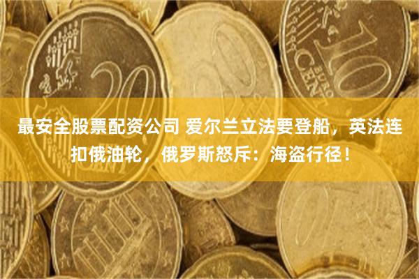 最安全股票配资公司 爱尔兰立法要登船，英法连扣俄油轮，俄罗斯怒斥：海盗行径！