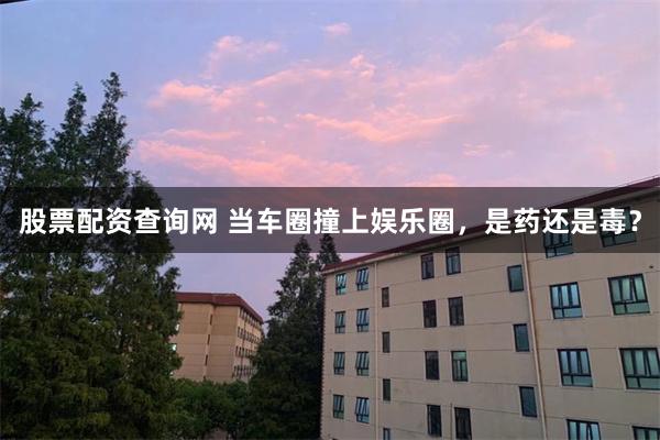 股票配资查询网 当车圈撞上娱乐圈，是药还是毒？