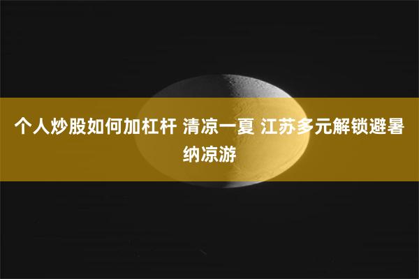 个人炒股如何加杠杆 清凉一夏 江苏多元解锁避暑纳凉游
