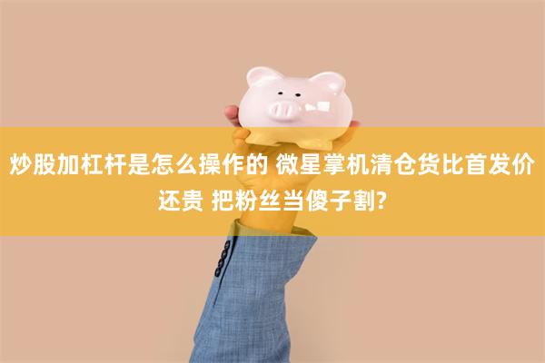 炒股加杠杆是怎么操作的 微星掌机清仓货比首发价还贵 把粉丝当傻子割?