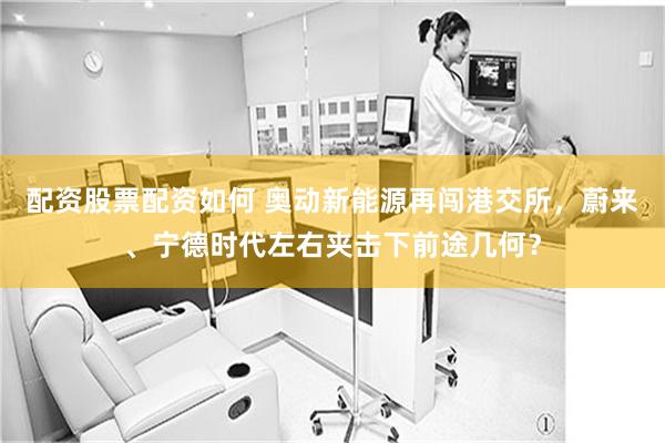 配资股票配资如何 奥动新能源再闯港交所，蔚来、宁德时代左右夹击下前途几何？