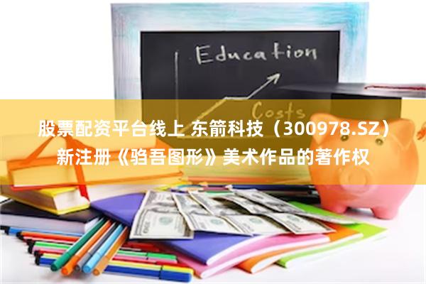 股票配资平台线上 东箭科技（300978.SZ）新注册《驺吾图形》美术作品的著作权