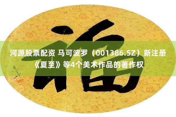 河源股票配资 马可波罗（001386.SZ）新注册《夏至》等4个美术作品的著作权