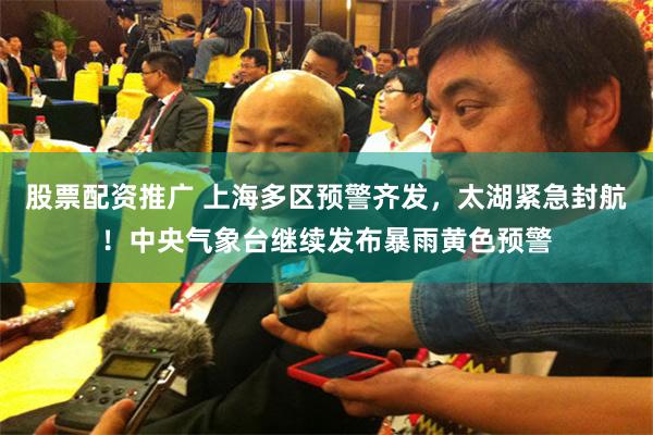 股票配资推广 上海多区预警齐发，太湖紧急封航！中央气象台继续发布暴雨黄色预警