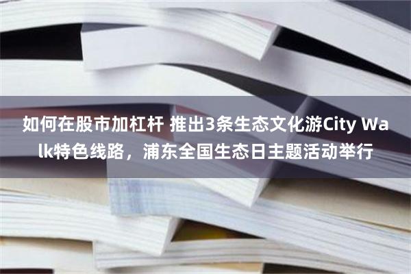 如何在股市加杠杆 推出3条生态文化游City Walk特色线路,浦东全国生态日主题活动举行