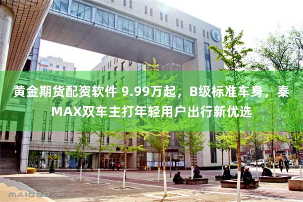 黄金期货配资软件 9.99万起，B级标准车身，秦MAX双车主打年轻用户出行新优选