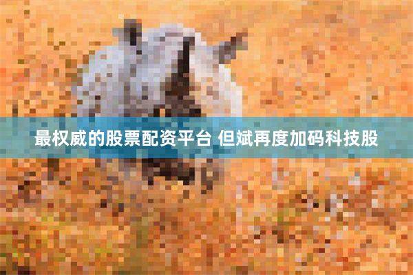 最权威的股票配资平台 但斌再度加码科技股