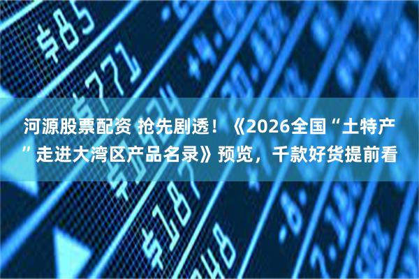 河源股票配资 抢先剧透！《2026全国“土特产”走进大湾区产品名录》预览，千款好货提前看