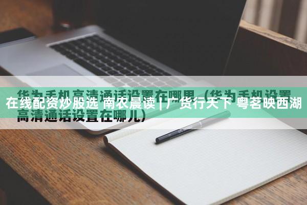 在线配资炒股选 南农晨读 | 广货行天下 粤茗映西湖