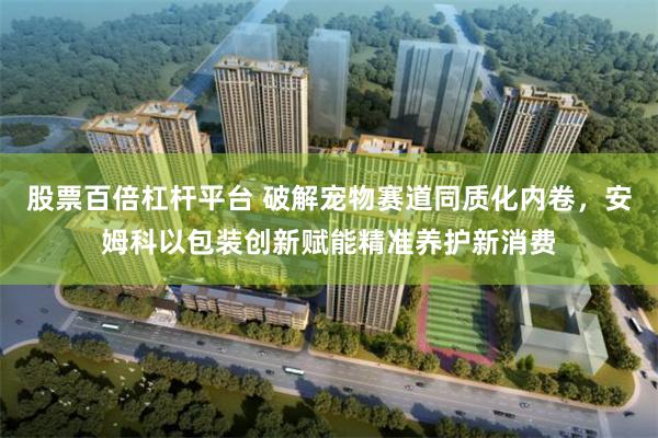 股票百倍杠杆平台 破解宠物赛道同质化内卷，安姆科以包装创新赋能精准养护新消费