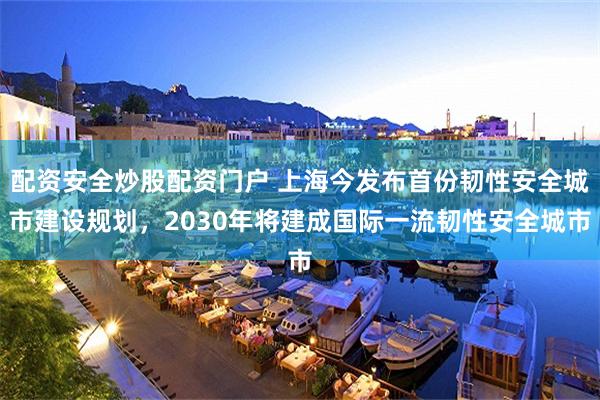 配资安全炒股配资门户 上海今发布首份韧性安全城市建设规划,2030年将建成国际一流韧性安全城市