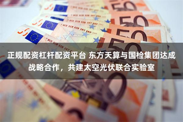 正规配资杠杆配资平台 东方天算与国检集团达成战略合作，共建太空光伏联合实验室
