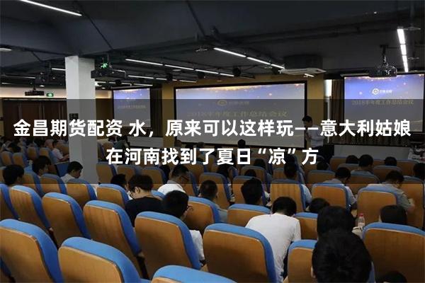 金昌期货配资 水，原来可以这样玩——意大利姑娘在河南找到了夏日“凉”方