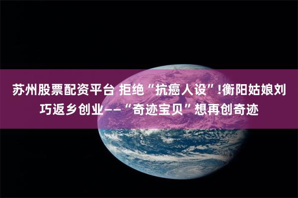 苏州股票配资平台 拒绝“抗癌人设”!衡阳姑娘刘巧返乡创业——“奇迹宝贝”想再创奇迹