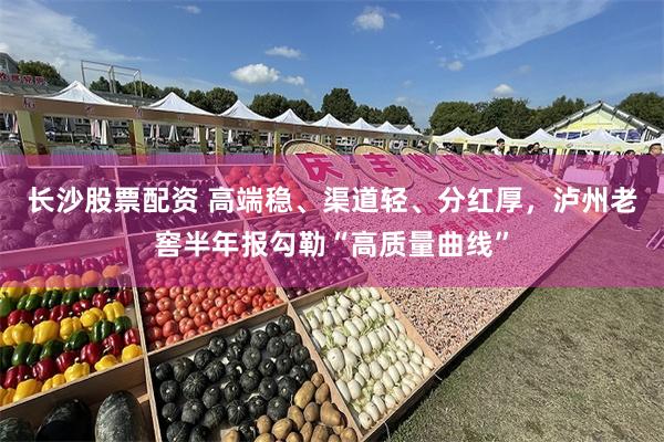 长沙股票配资 高端稳、渠道轻、分红厚，泸州老窖半年报勾勒“高质量曲线”