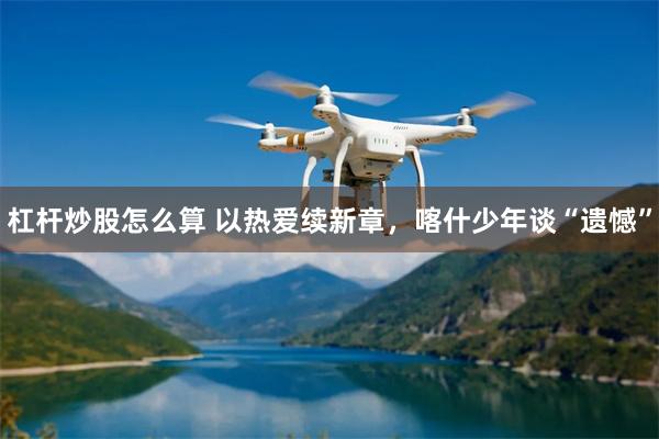 杠杆炒股怎么算 以热爱续新章,喀什少年谈“遗憾”