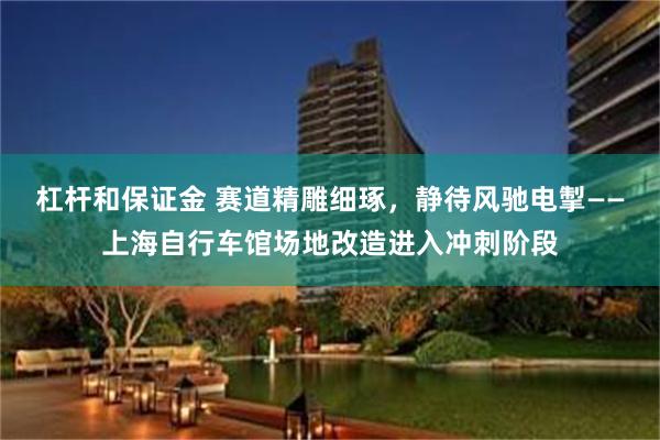 杠杆和保证金 赛道精雕细琢,静待风驰电掣——上海自行车馆场地改造进入冲刺阶段