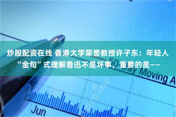 炒股配资在线 香港大学荣誉教授许子东：年轻人“金句”式理解鲁迅不是坏事，重要的是——