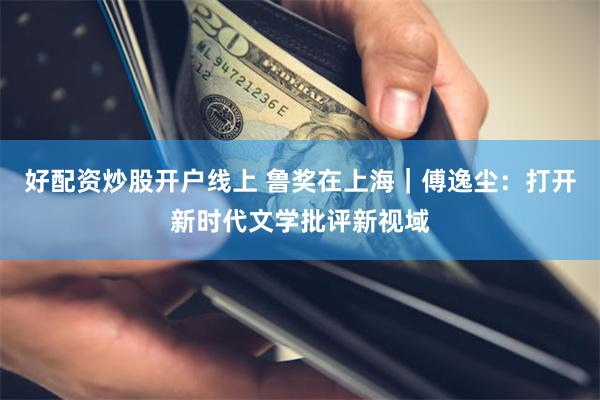 好配资炒股开户线上 鲁奖在上海|傅逸尘:打开新时代文学批评新视域