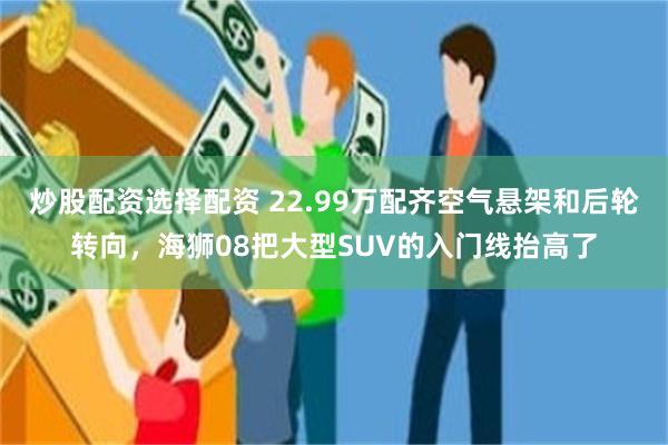 炒股配资选择配资 22.99万配齐空气悬架和后轮转向，海狮08把大型SUV的入门线抬高了