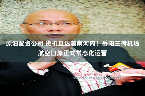 原油配资公司 货机直达越南河内！岳阳三荷机场航空口岸正式常态化运营