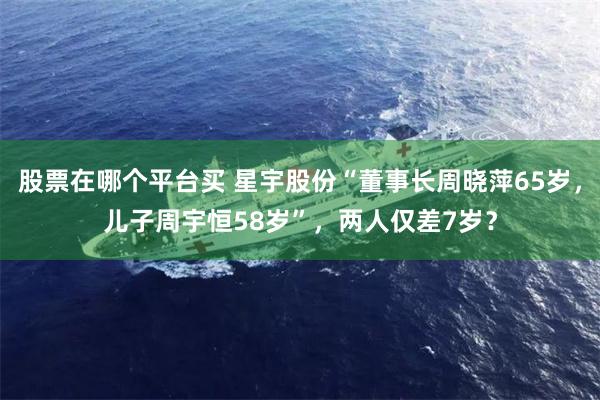 股票在哪个平台买 星宇股份“董事长周晓萍65岁，儿子周宇恒58岁”，两人仅差7岁？