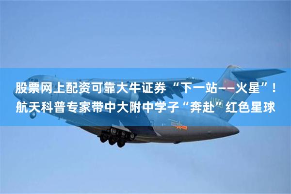 股票网上配资可靠大牛证券 “下一站——火星”！航天科普专家带中大附中学子“奔赴”红色星球
