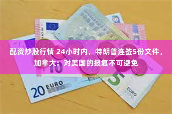 配资炒股行情 24小时内，特朗普连签5份文件，加拿大：对美国的报复不可避免