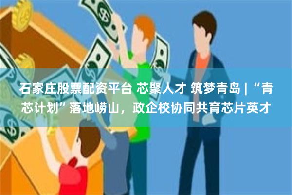 石家庄股票配资平台 芯聚人才 筑梦青岛 | “青芯计划”落地崂山,政企校协同共育芯片英才