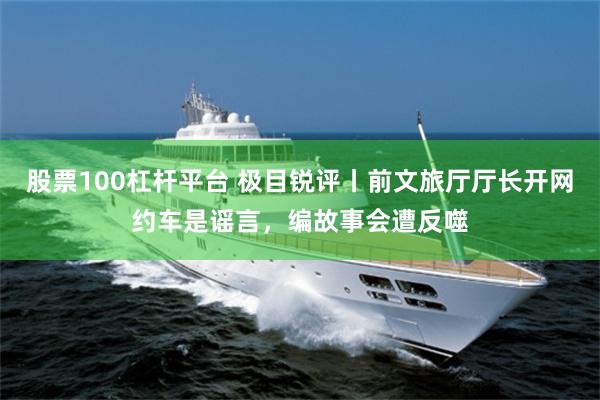 股票100杠杆平台 极目锐评丨前文旅厅厅长开网约车是谣言，编故事会遭反噬