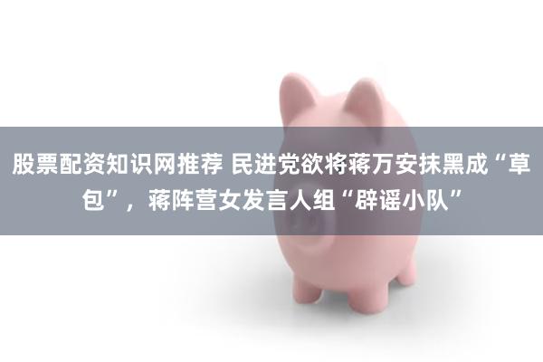 股票配资知识网推荐 民进党欲将蒋万安抹黑成“草包”，蒋阵营女发言人组“辟谣小队”
