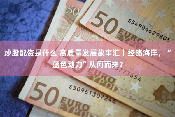 炒股配资是什么 高质量发展故事汇丨经略海洋，“蓝色动力”从何而来？
