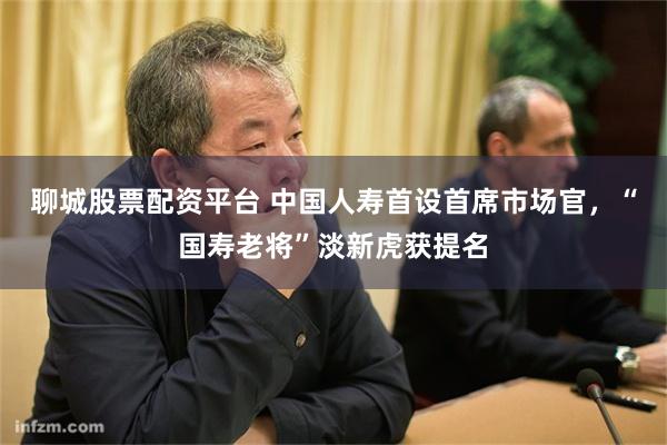聊城股票配资平台 中国人寿首设首席市场官，“国寿老将”淡新虎获提名