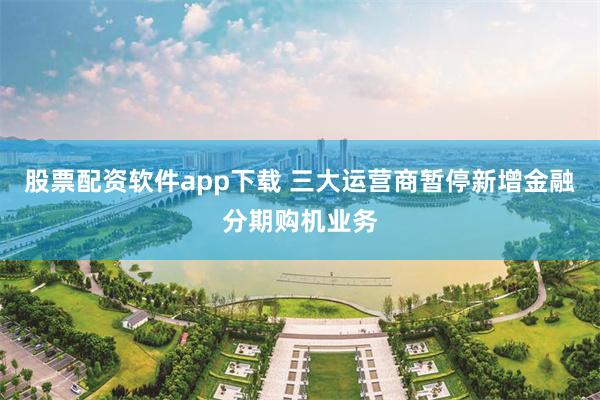 股票配资软件app下载 三大运营商暂停新增金融分期购机业务