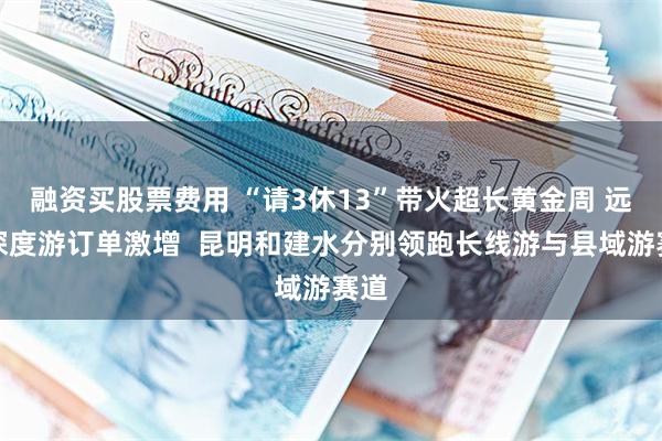 融资买股票费用 “请3休13”带火超长黄金周 远途深度游订单激增  昆明和建水分别领跑长线游与县域游赛道