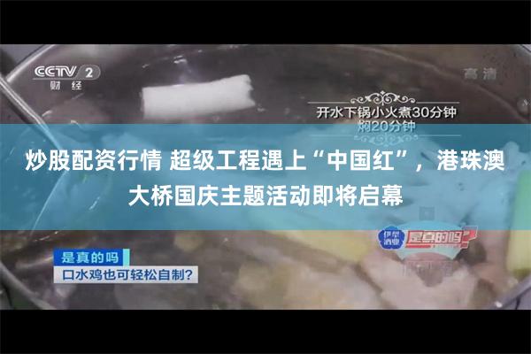 炒股配资行情 超级工程遇上“中国红”，港珠澳大桥国庆主题活动即将启幕