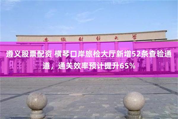 遵义股票配资 横琴口岸旅检大厅新增52条查验通道，通关效率预计提升65%