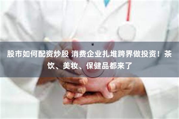 股市如何配资炒股 消费企业扎堆跨界做投资！茶饮、美妆、保健品都来了