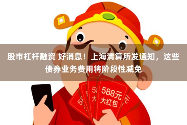 股市杠杆融资 好消息！上海清算所发通知，这些债券业务费用将阶段性减免