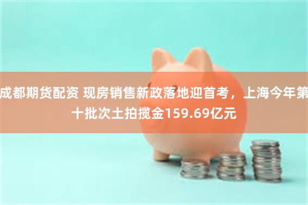 成都期货配资 现房销售新政落地迎首考，上海今年第十批次土拍揽金159.69亿元