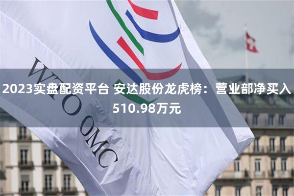 2023实盘配资平台 安达股份龙虎榜：营业部净买入510.98万元
