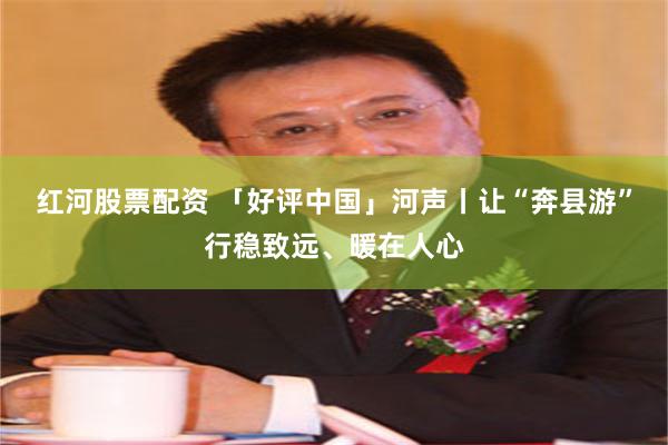 红河股票配资 「好评中国」河声丨让“奔县游”行稳致远、暖在人心