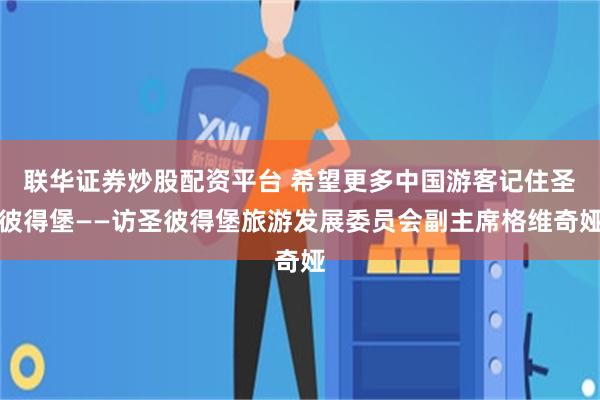 联华证券炒股配资平台 希望更多中国游客记住圣彼得堡——访圣彼得堡旅游发展委员会副主席格维奇娅